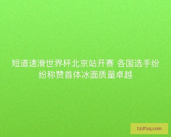 短道速滑世界杯北京站开赛 各国选手纷纷称赞首体冰面质量卓越