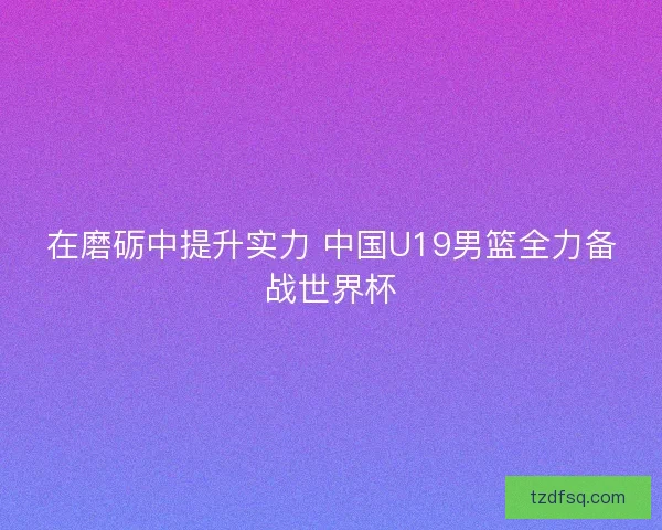 在磨砺中提升实力 中国U19男篮全力备战世界杯