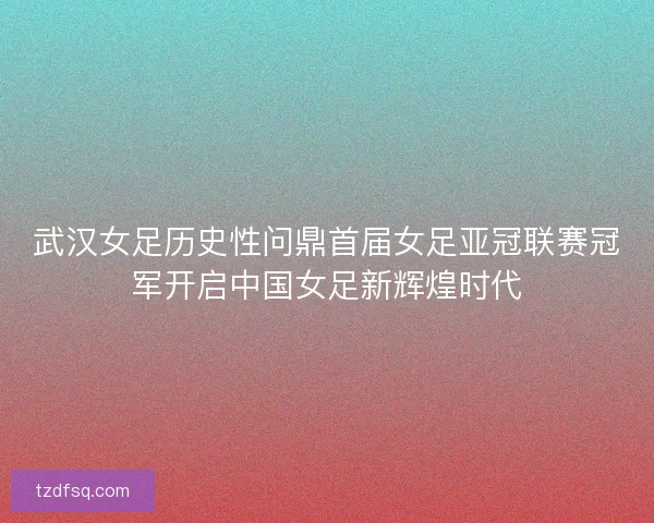 武汉女足历史性问鼎首届女足亚冠联赛冠军开启中国女足新辉煌时代