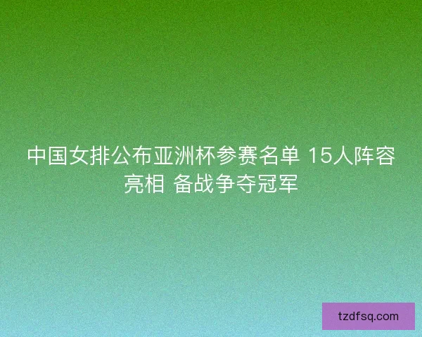 中国女排公布亚洲杯参赛名单 15人阵容亮相 备战争夺冠军