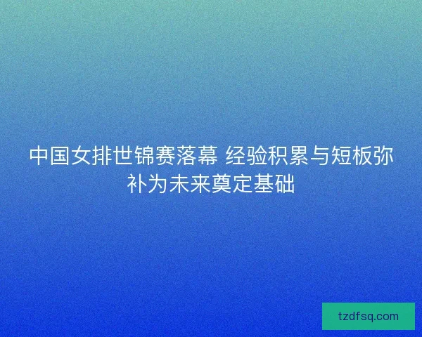 中国女排世锦赛落幕 经验积累与短板弥补为未来奠定基础